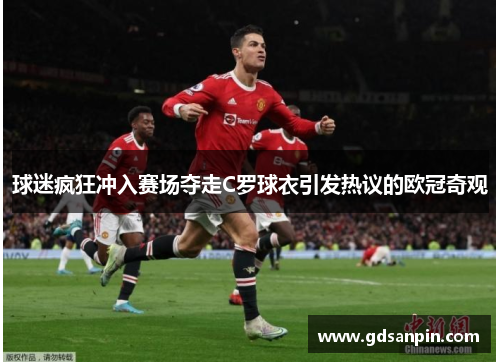 球迷疯狂冲入赛场夺走C罗球衣引发热议的欧冠奇观