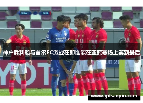 神户胜利船与首尔FC激战在即谁能在亚冠赛场上笑到最后